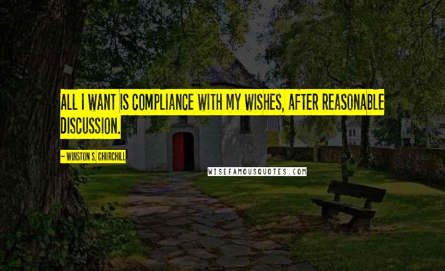 Winston S. Churchill Quotes: All I want is compliance with my wishes, after reasonable discussion.