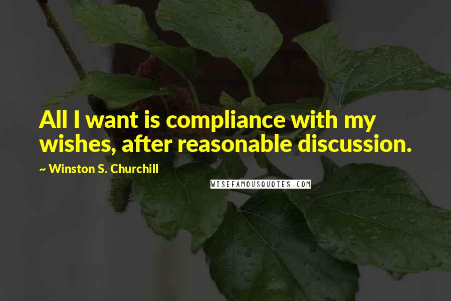 Winston S. Churchill Quotes: All I want is compliance with my wishes, after reasonable discussion.