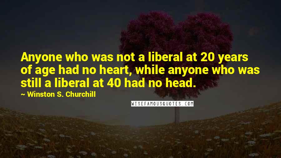 Winston S. Churchill Quotes: Anyone who was not a liberal at 20 years of age had no heart, while anyone who was still a liberal at 40 had no head.