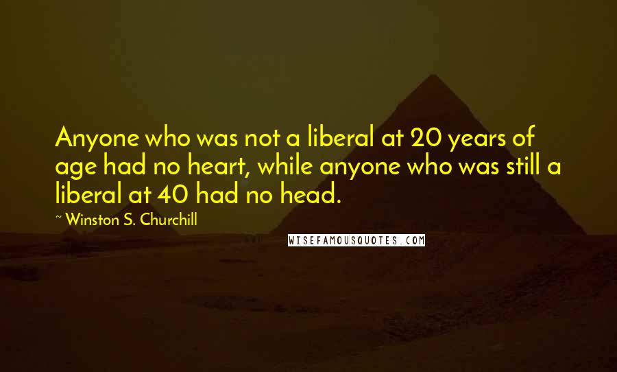 Winston S. Churchill Quotes: Anyone who was not a liberal at 20 years of age had no heart, while anyone who was still a liberal at 40 had no head.