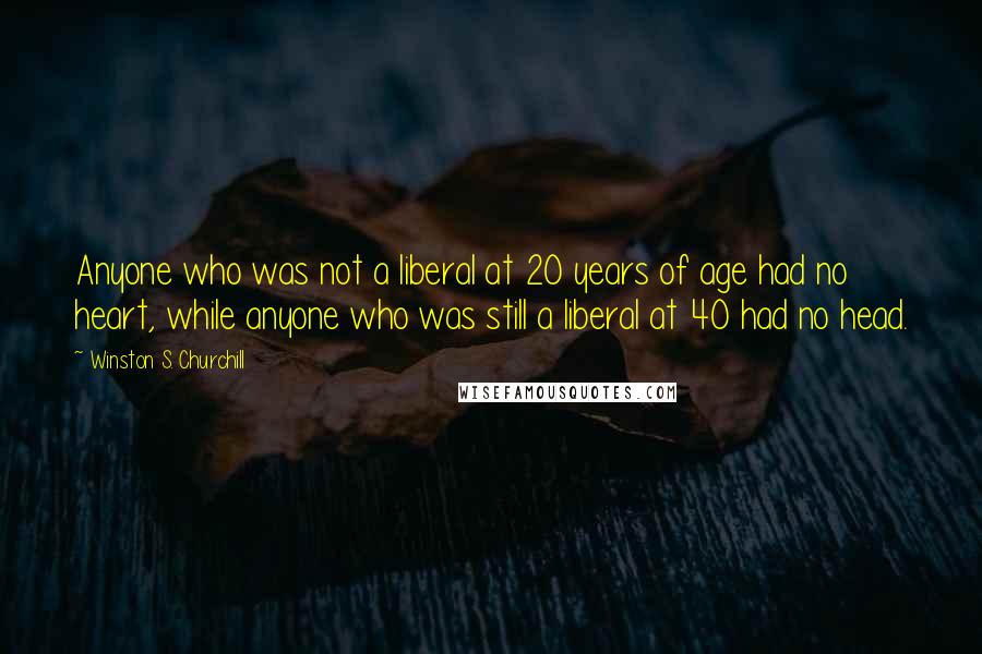 Winston S. Churchill Quotes: Anyone who was not a liberal at 20 years of age had no heart, while anyone who was still a liberal at 40 had no head.