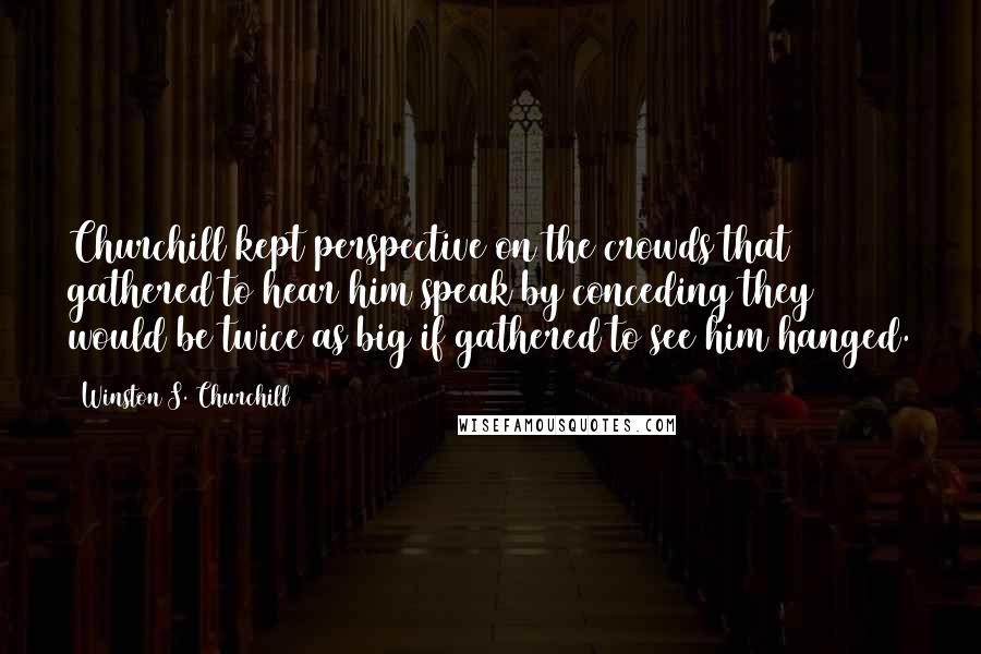 Winston S. Churchill Quotes: Churchill kept perspective on the crowds that gathered to hear him speak by conceding they would be twice as big if gathered to see him hanged.