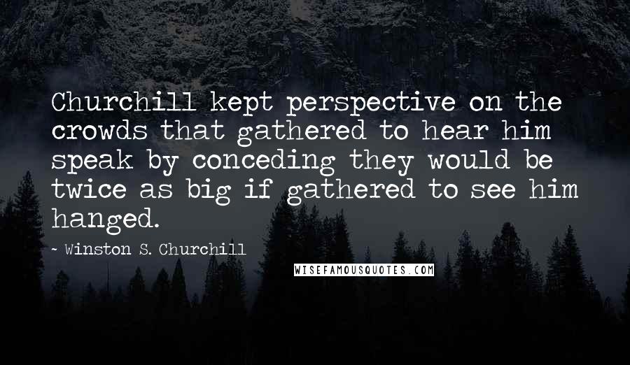 Winston S. Churchill Quotes: Churchill kept perspective on the crowds that gathered to hear him speak by conceding they would be twice as big if gathered to see him hanged.