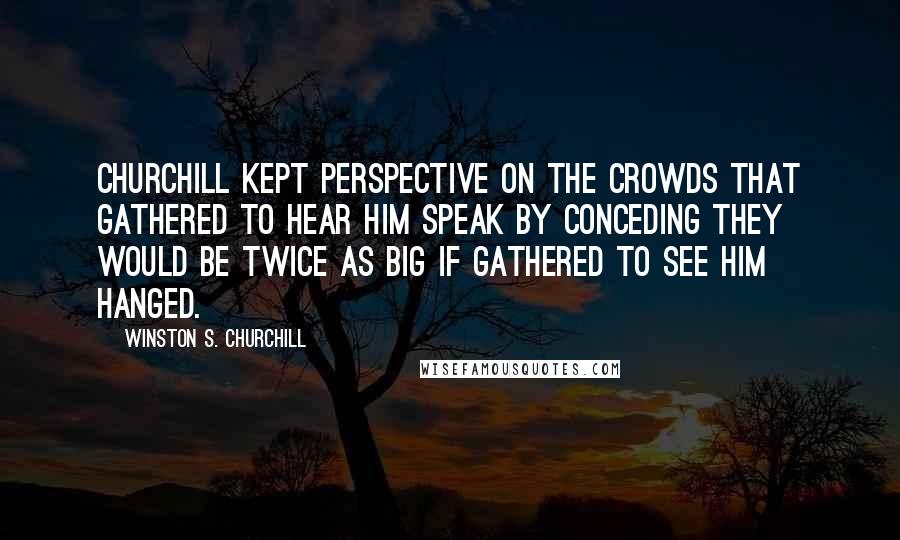 Winston S. Churchill Quotes: Churchill kept perspective on the crowds that gathered to hear him speak by conceding they would be twice as big if gathered to see him hanged.