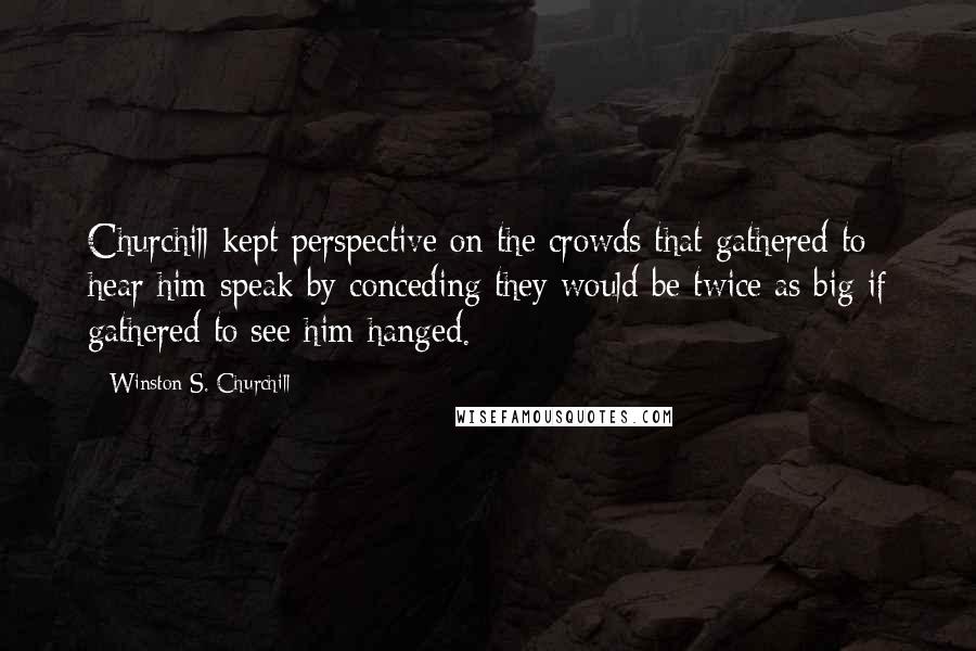 Winston S. Churchill Quotes: Churchill kept perspective on the crowds that gathered to hear him speak by conceding they would be twice as big if gathered to see him hanged.