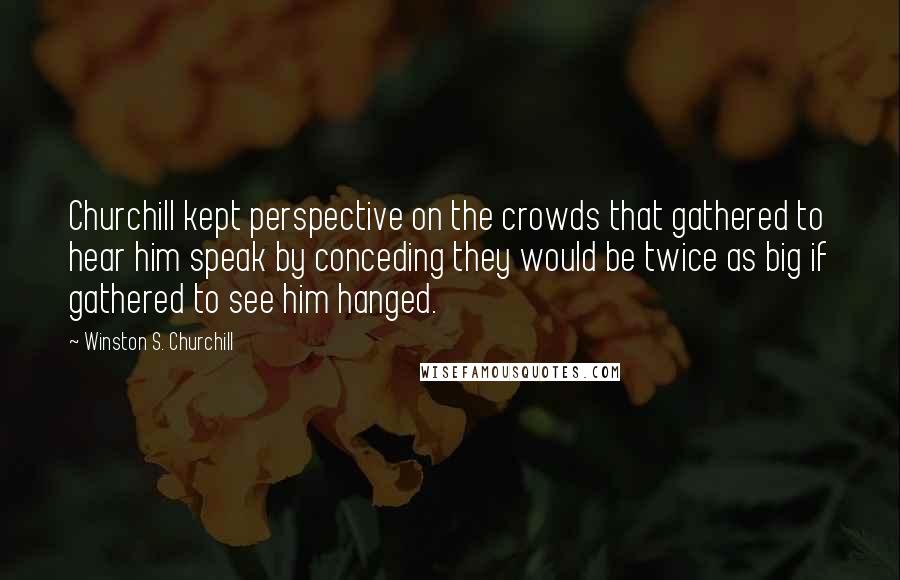 Winston S. Churchill Quotes: Churchill kept perspective on the crowds that gathered to hear him speak by conceding they would be twice as big if gathered to see him hanged.