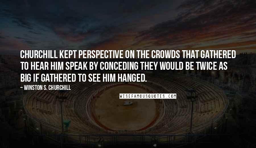 Winston S. Churchill Quotes: Churchill kept perspective on the crowds that gathered to hear him speak by conceding they would be twice as big if gathered to see him hanged.