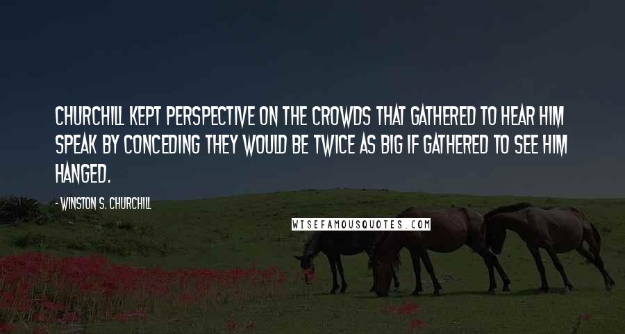 Winston S. Churchill Quotes: Churchill kept perspective on the crowds that gathered to hear him speak by conceding they would be twice as big if gathered to see him hanged.