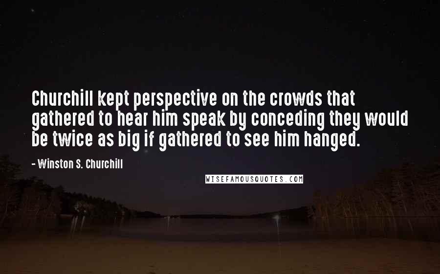 Winston S. Churchill Quotes: Churchill kept perspective on the crowds that gathered to hear him speak by conceding they would be twice as big if gathered to see him hanged.