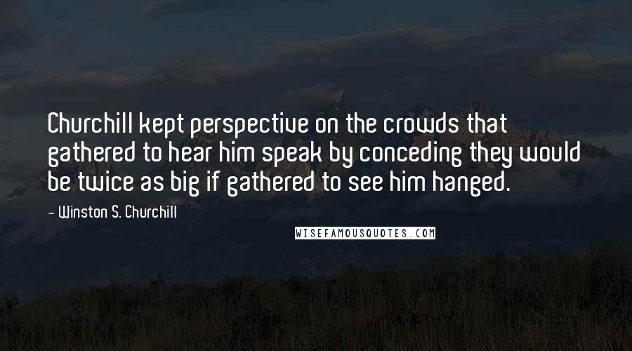 Winston S. Churchill Quotes: Churchill kept perspective on the crowds that gathered to hear him speak by conceding they would be twice as big if gathered to see him hanged.