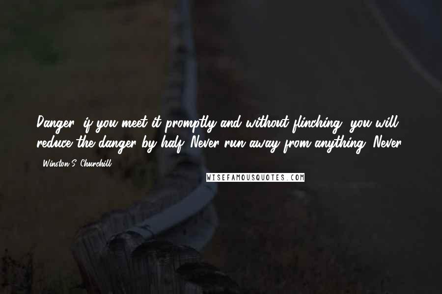 Winston S. Churchill Quotes: Danger: if you meet it promptly and without flinching, you will reduce the danger by half. Never run away from anything. Never!