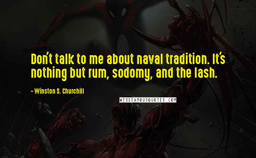 Winston S. Churchill Quotes: Don't talk to me about naval tradition. It's nothing but rum, sodomy, and the lash.