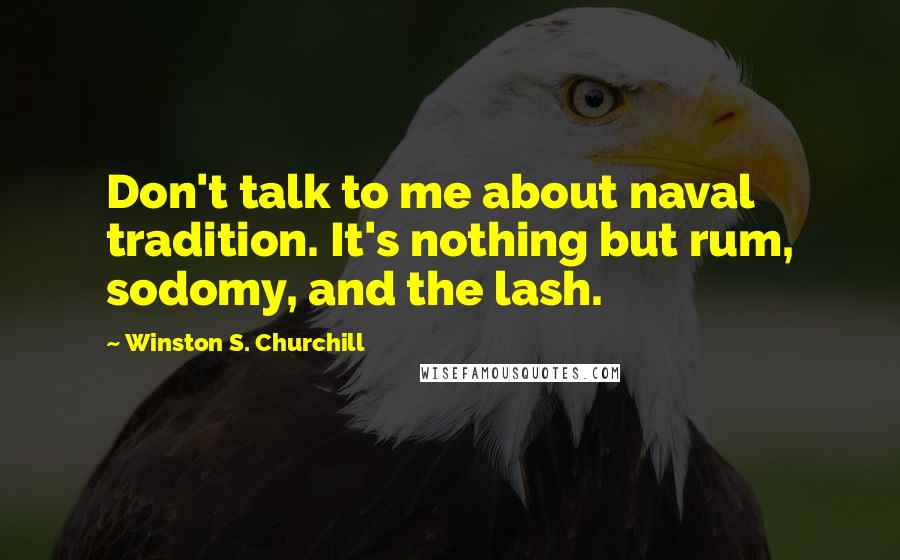 Winston S. Churchill Quotes: Don't talk to me about naval tradition. It's nothing but rum, sodomy, and the lash.
