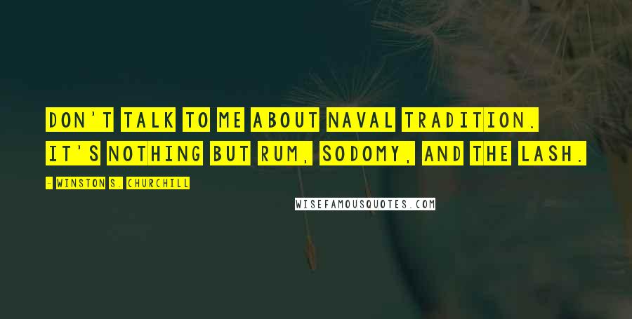 Winston S. Churchill Quotes: Don't talk to me about naval tradition. It's nothing but rum, sodomy, and the lash.