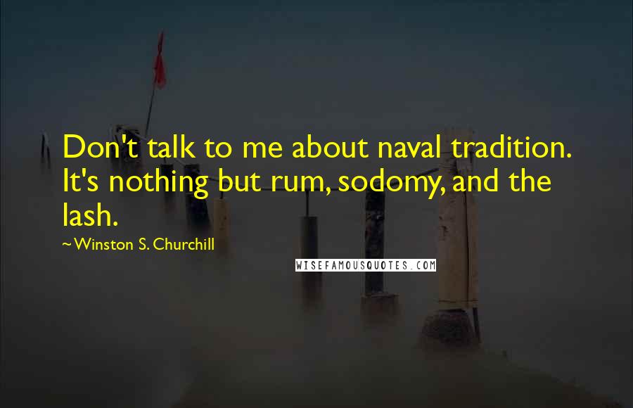 Winston S. Churchill Quotes: Don't talk to me about naval tradition. It's nothing but rum, sodomy, and the lash.