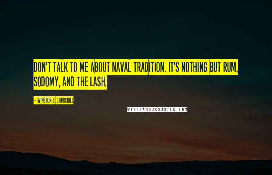 Winston S. Churchill Quotes: Don't talk to me about naval tradition. It's nothing but rum, sodomy, and the lash.