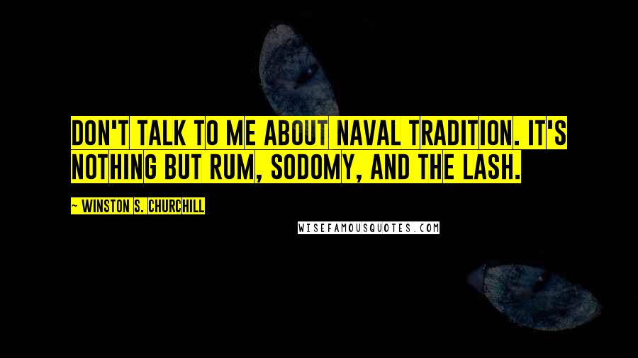 Winston S. Churchill Quotes: Don't talk to me about naval tradition. It's nothing but rum, sodomy, and the lash.