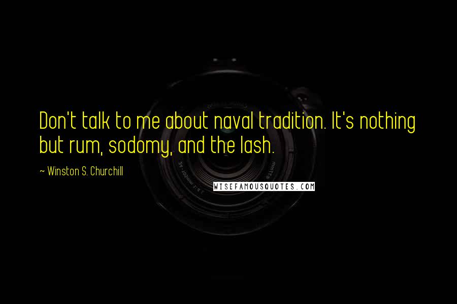 Winston S. Churchill Quotes: Don't talk to me about naval tradition. It's nothing but rum, sodomy, and the lash.