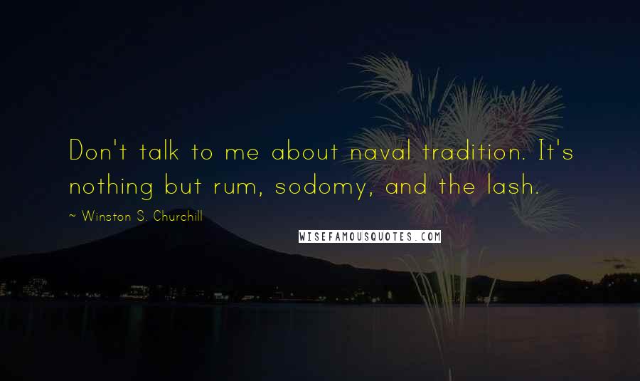 Winston S. Churchill Quotes: Don't talk to me about naval tradition. It's nothing but rum, sodomy, and the lash.