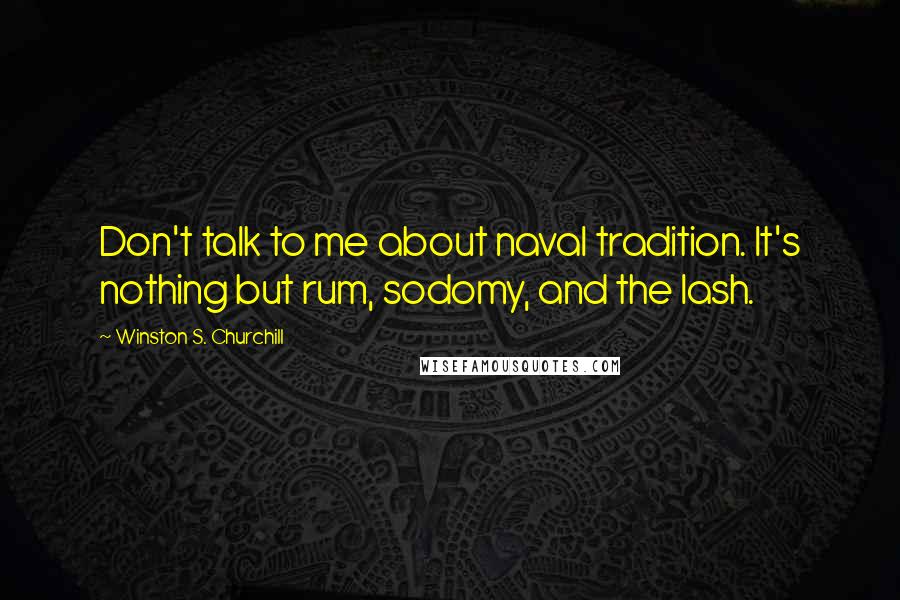 Winston S. Churchill Quotes: Don't talk to me about naval tradition. It's nothing but rum, sodomy, and the lash.