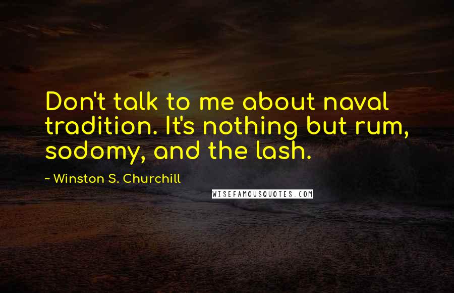 Winston S. Churchill Quotes: Don't talk to me about naval tradition. It's nothing but rum, sodomy, and the lash.