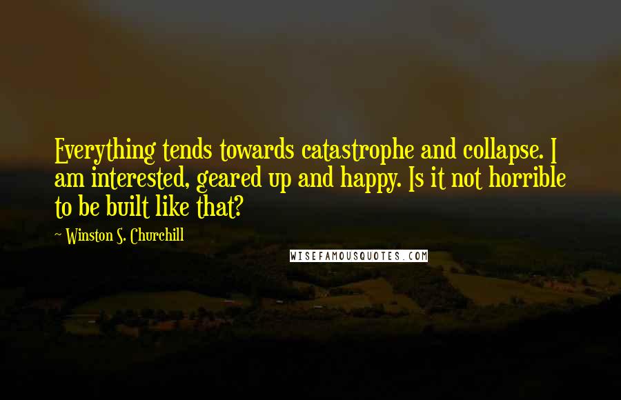 Winston S. Churchill Quotes: Everything tends towards catastrophe and collapse. I am interested, geared up and happy. Is it not horrible to be built like that?