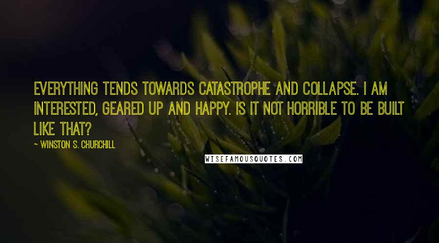 Winston S. Churchill Quotes: Everything tends towards catastrophe and collapse. I am interested, geared up and happy. Is it not horrible to be built like that?
