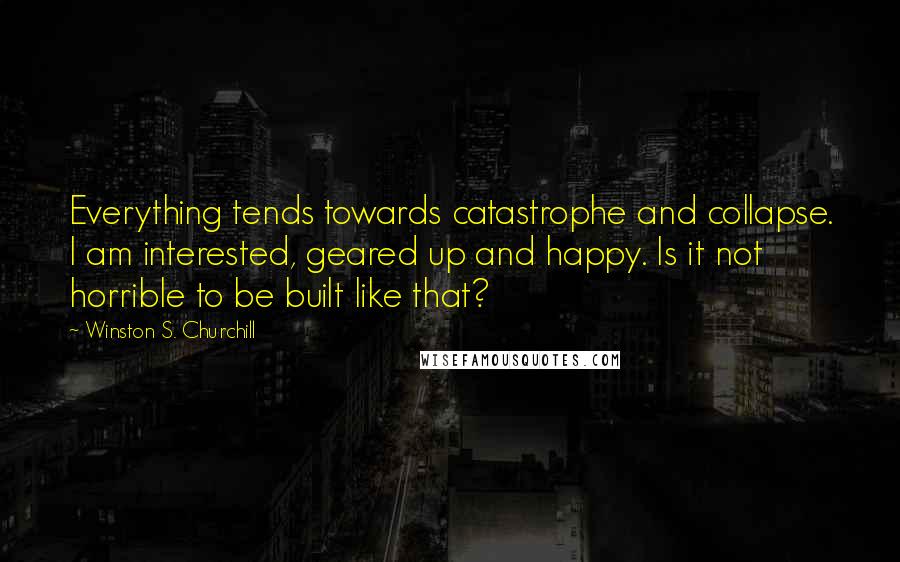 Winston S. Churchill Quotes: Everything tends towards catastrophe and collapse. I am interested, geared up and happy. Is it not horrible to be built like that?