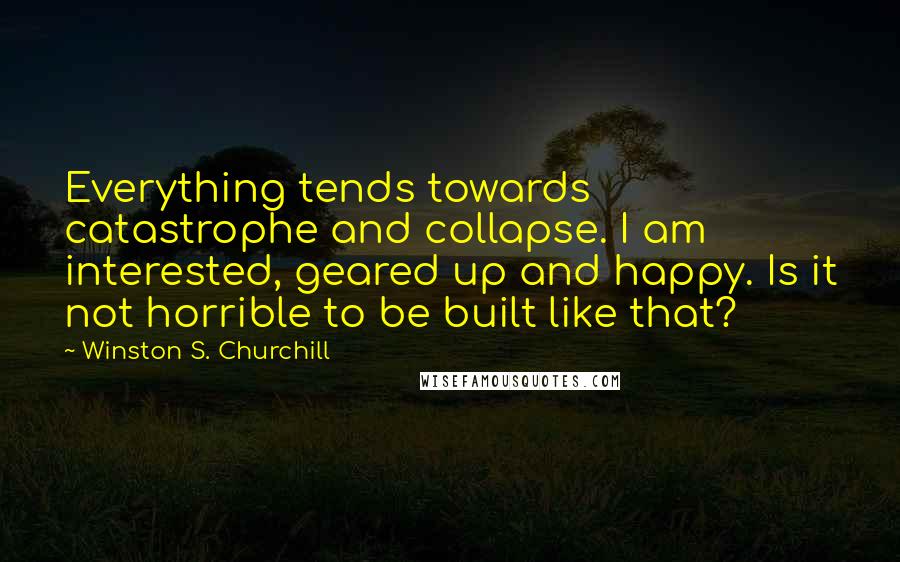 Winston S. Churchill Quotes: Everything tends towards catastrophe and collapse. I am interested, geared up and happy. Is it not horrible to be built like that?