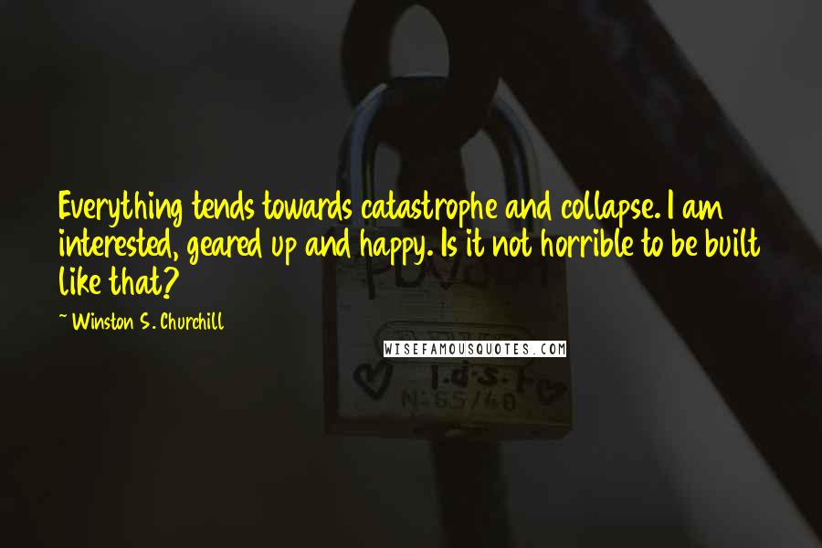 Winston S. Churchill Quotes: Everything tends towards catastrophe and collapse. I am interested, geared up and happy. Is it not horrible to be built like that?