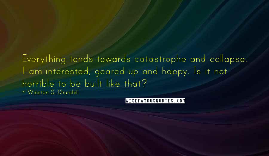 Winston S. Churchill Quotes: Everything tends towards catastrophe and collapse. I am interested, geared up and happy. Is it not horrible to be built like that?