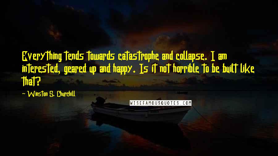 Winston S. Churchill Quotes: Everything tends towards catastrophe and collapse. I am interested, geared up and happy. Is it not horrible to be built like that?