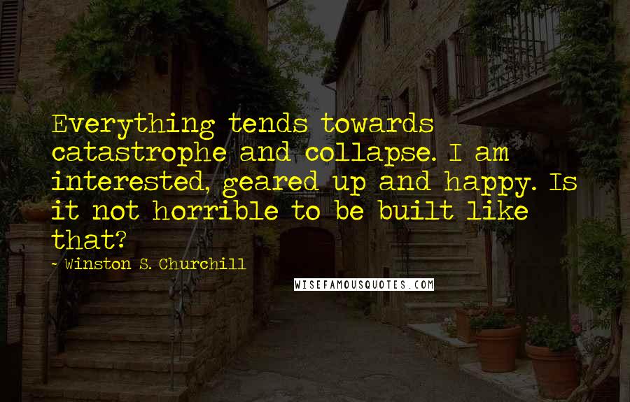Winston S. Churchill Quotes: Everything tends towards catastrophe and collapse. I am interested, geared up and happy. Is it not horrible to be built like that?