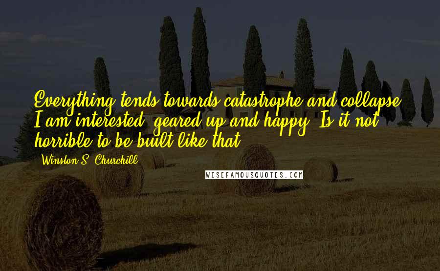 Winston S. Churchill Quotes: Everything tends towards catastrophe and collapse. I am interested, geared up and happy. Is it not horrible to be built like that?