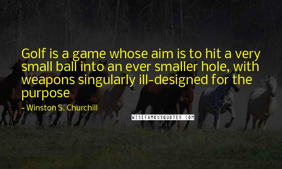 Winston S. Churchill Quotes: Golf is a game whose aim is to hit a very small ball into an ever smaller hole, with weapons singularly ill-designed for the purpose