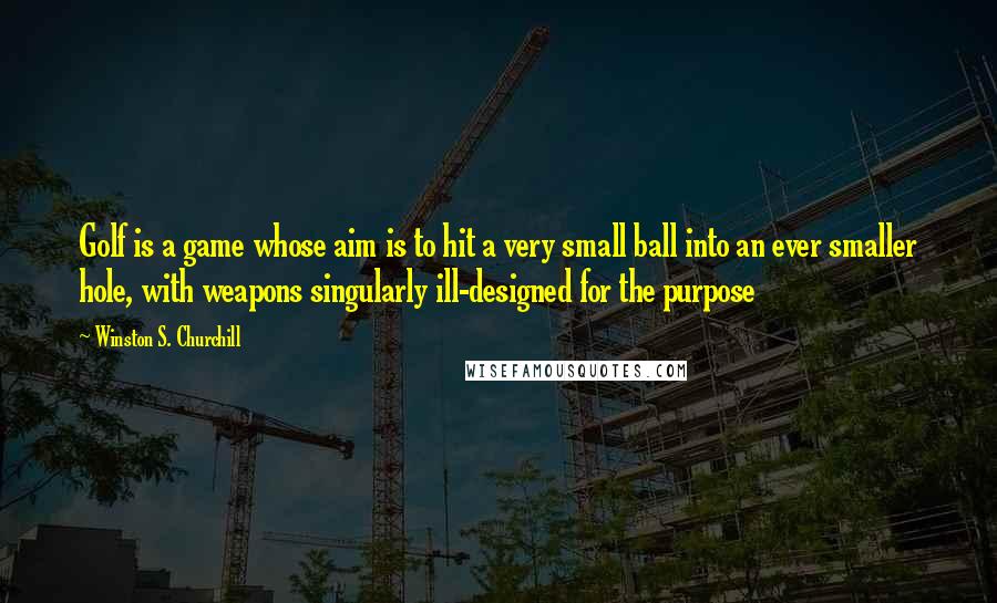 Winston S. Churchill Quotes: Golf is a game whose aim is to hit a very small ball into an ever smaller hole, with weapons singularly ill-designed for the purpose