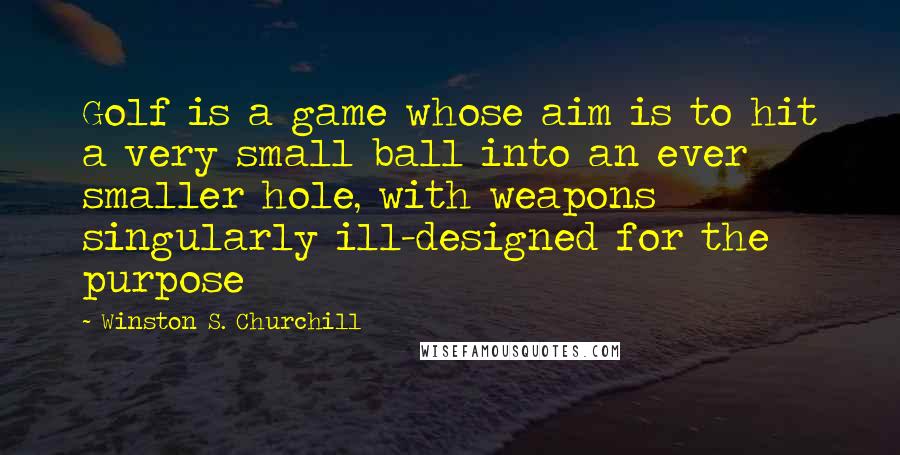 Winston S. Churchill Quotes: Golf is a game whose aim is to hit a very small ball into an ever smaller hole, with weapons singularly ill-designed for the purpose