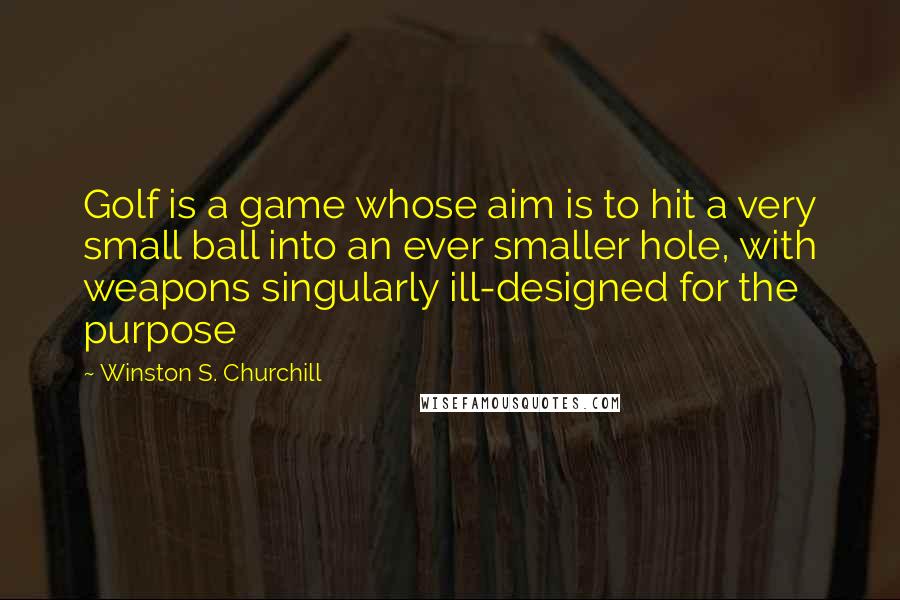 Winston S. Churchill Quotes: Golf is a game whose aim is to hit a very small ball into an ever smaller hole, with weapons singularly ill-designed for the purpose