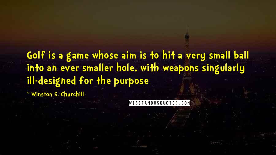 Winston S. Churchill Quotes: Golf is a game whose aim is to hit a very small ball into an ever smaller hole, with weapons singularly ill-designed for the purpose