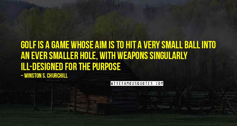 Winston S. Churchill Quotes: Golf is a game whose aim is to hit a very small ball into an ever smaller hole, with weapons singularly ill-designed for the purpose