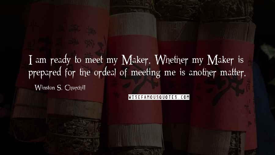 Winston S. Churchill Quotes: I am ready to meet my Maker. Whether my Maker is prepared for the ordeal of meeting me is another matter.