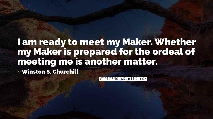 Winston S. Churchill Quotes: I am ready to meet my Maker. Whether my Maker is prepared for the ordeal of meeting me is another matter.