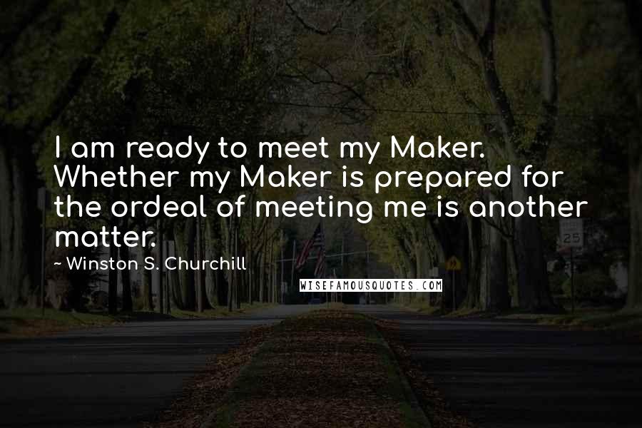 Winston S. Churchill Quotes: I am ready to meet my Maker. Whether my Maker is prepared for the ordeal of meeting me is another matter.