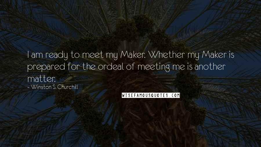 Winston S. Churchill Quotes: I am ready to meet my Maker. Whether my Maker is prepared for the ordeal of meeting me is another matter.