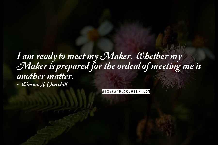 Winston S. Churchill Quotes: I am ready to meet my Maker. Whether my Maker is prepared for the ordeal of meeting me is another matter.
