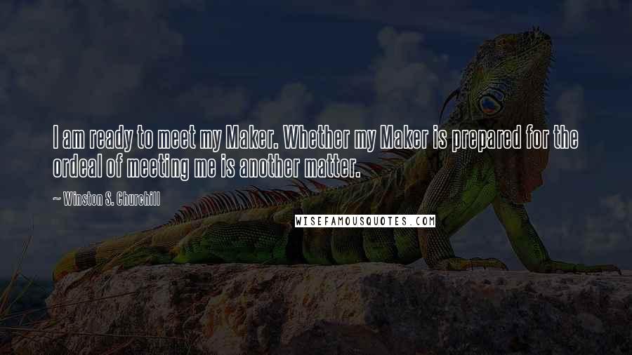 Winston S. Churchill Quotes: I am ready to meet my Maker. Whether my Maker is prepared for the ordeal of meeting me is another matter.