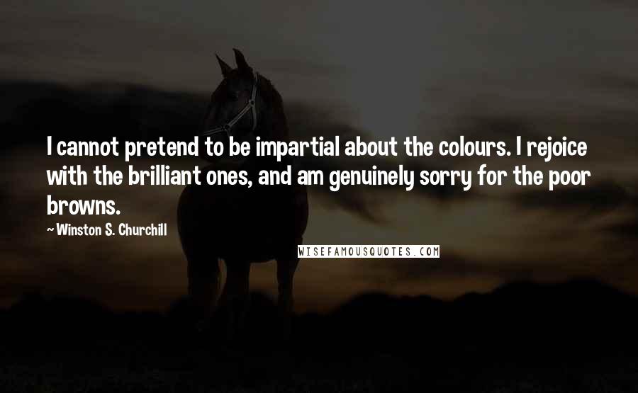 Winston S. Churchill Quotes: I cannot pretend to be impartial about the colours. I rejoice with the brilliant ones, and am genuinely sorry for the poor browns.