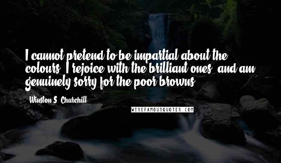 Winston S. Churchill Quotes: I cannot pretend to be impartial about the colours. I rejoice with the brilliant ones, and am genuinely sorry for the poor browns.