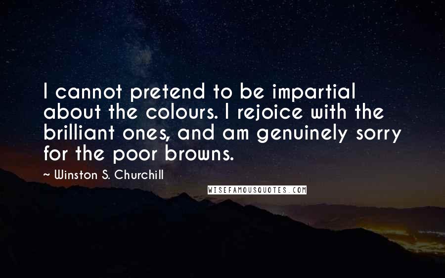 Winston S. Churchill Quotes: I cannot pretend to be impartial about the colours. I rejoice with the brilliant ones, and am genuinely sorry for the poor browns.