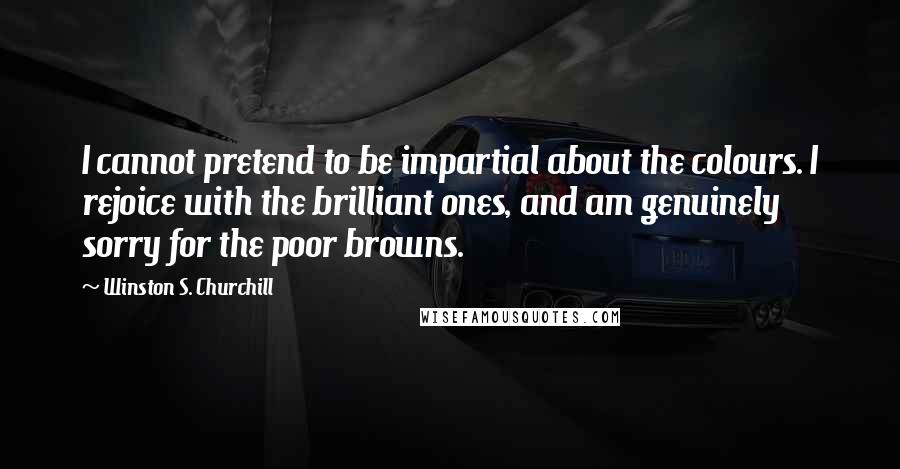 Winston S. Churchill Quotes: I cannot pretend to be impartial about the colours. I rejoice with the brilliant ones, and am genuinely sorry for the poor browns.